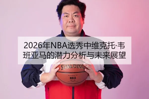 2026年NBA选秀中维克托·韦班亚马的潜力分析与未来展望