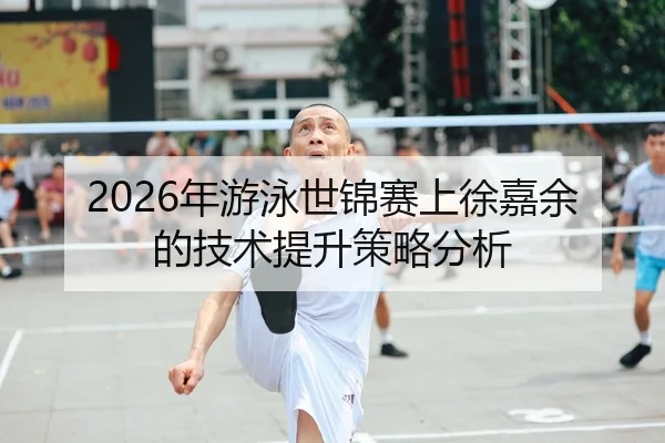 2026年游泳世锦赛上徐嘉余的技术提升策略分析