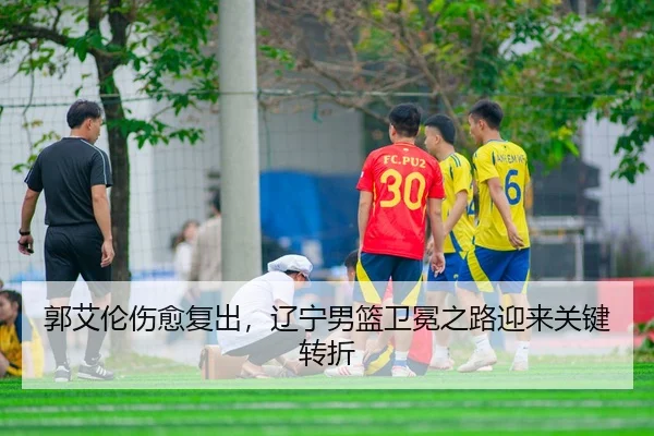 郭艾伦伤愈复出，辽宁男篮卫冕之路迎来关键转折