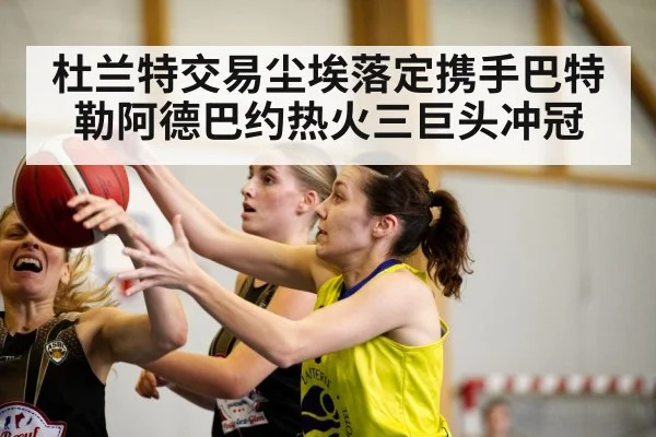 杜兰特交易尘埃落定携手巴特勒阿德巴约热火三巨头冲冠